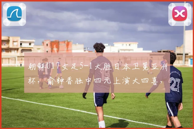 朝鲜U17女足5-1大胜日本卫冕亚洲杯，俞钟香独中四元上演大四喜，比赛回顾与技术分析