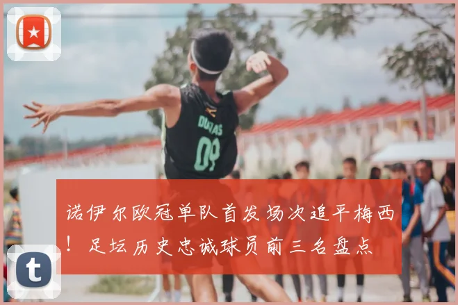 诺伊尔欧冠单队首发场次追平梅西!足坛历史忠诚球员前三名盘点