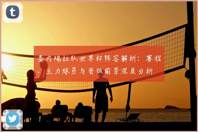 委内瑞拉队世界杯阵容解析:赛程、主力球员与晋级前景深度分析