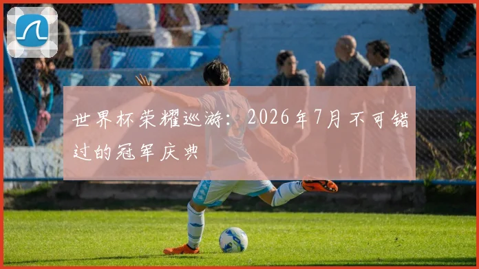 世界杯荣耀巡游:2026年7月不可错过的冠军庆典