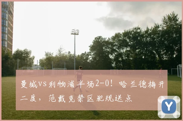曼城vs利物浦半场2-0!哈兰德梅开二度,范戴克禁区犯规送点