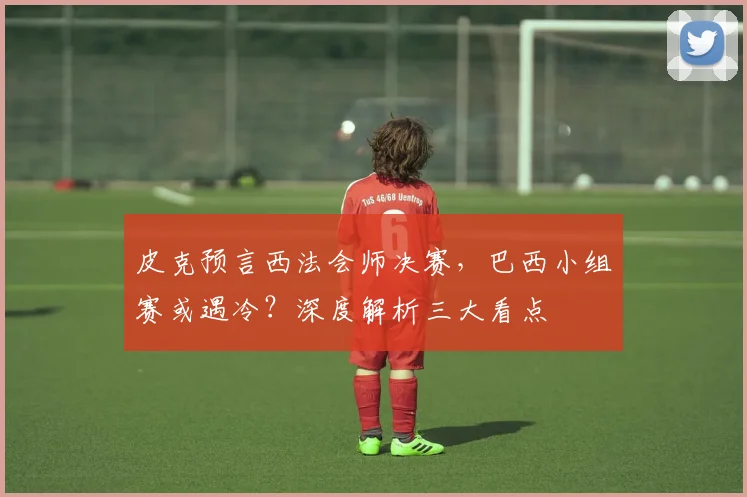 皮克预言西法会师决赛,巴西小组赛或遇冷?深度解析三大看点