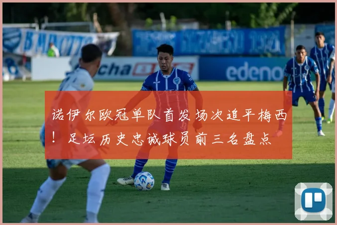 诺伊尔欧冠单队首发场次追平梅西!足坛历史忠诚球员前三名盘点