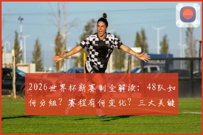 2026世界杯新赛制全解读:48队如何分组?赛程有何变化?三大关键点球迷须知