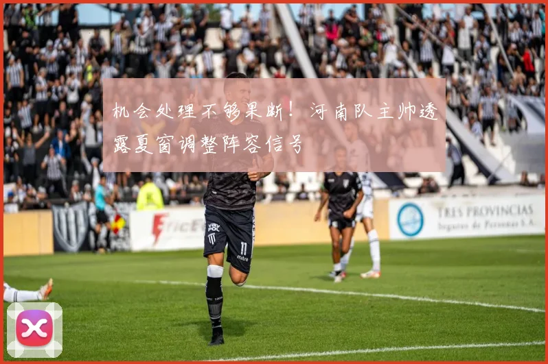 机会处理不够果断!河南队主帅透露夏窗调整阵容信号
